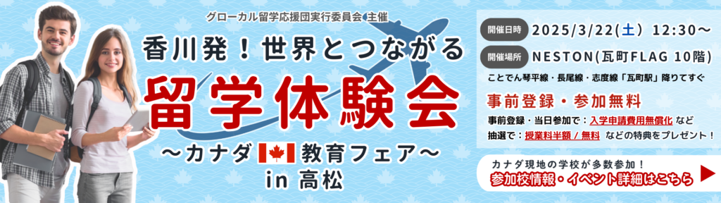 グローカル留学応援団実行委員会 主催 香川発！世界とつながる留学体験会～カナダ教育フェア～ in 高松 開催日時 2025/3/22(土）12:30～ 開催場所 NESTON(瓦町FLAG 10階) 事前登録・参加無料 抽選で：授業料半額 / 無料 などの特典をプレゼント！ 事前登録・当日参加で：入学申請費用無償化 など カナダ現地の学校が多数参加！ 参加校情報・イベント詳細はこちら