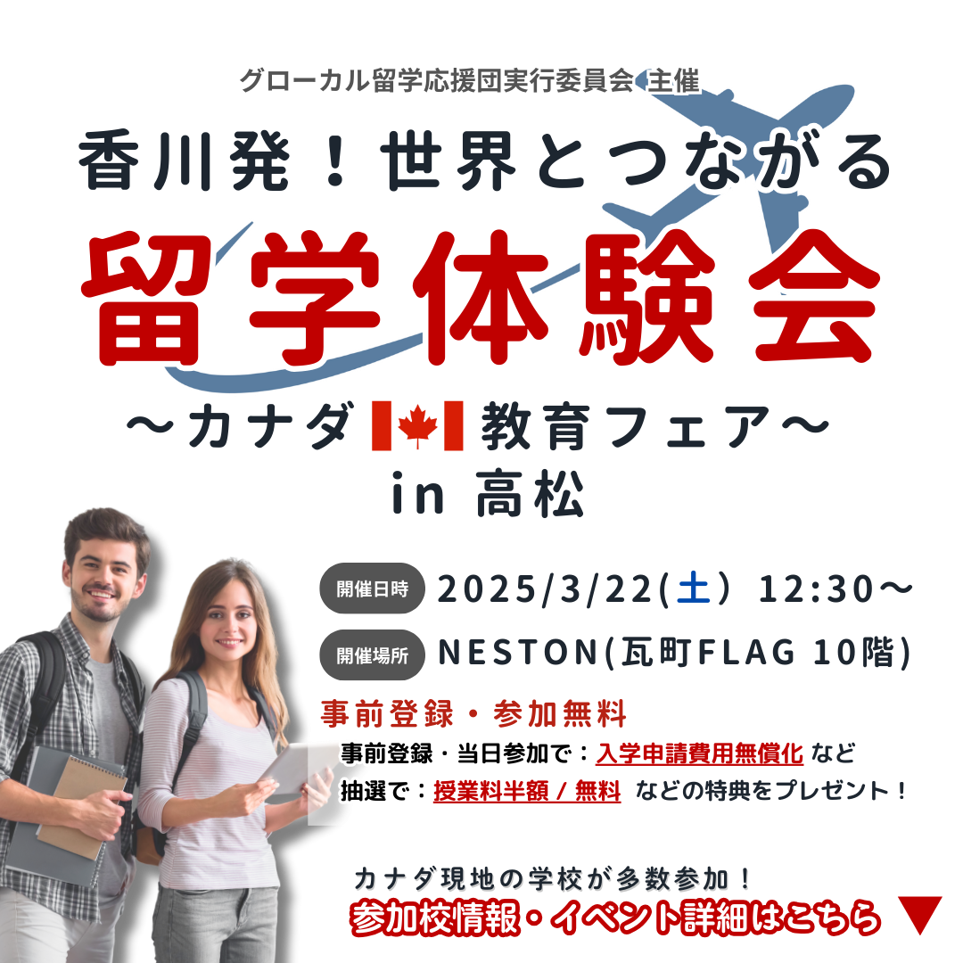グローカル留学応援団実行委員会 主催 香川発！世界とつながる留学体験会～カナダ教育フェア～ in 高松 開催日時 2025/3/22(土）12:30～ 開催場所 NESTON(瓦町FLAG 10階) 事前登録・参加無料 抽選で：授業料半額 / 無料 などの特典をプレゼント！ 事前登録・当日参加で：入学申請費用無償化 など カナダ現地の学校が多数参加！ 参加校情報・イベント詳細はこちら