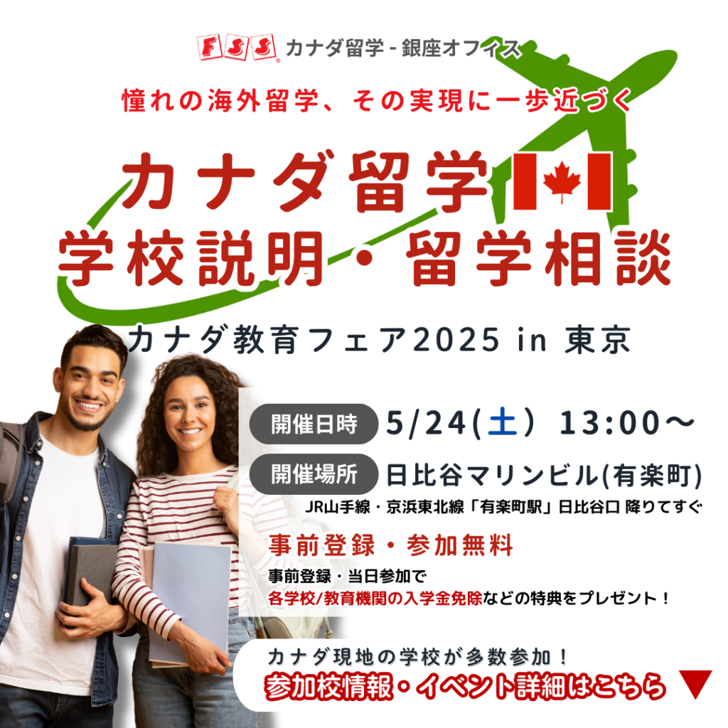 FSSカナダ留学-銀座オフィス 憧れの海外留学、その実現に一歩近づく カナダ留学 学校説明・留学相談 カナダ教育フェア2025 in 東京 開催日時:5/24(土）13:00～ 開催場所:日比谷マリンビル(有楽町) JR山手線・京浜東北線「有楽町駅」日比谷口 降りてすぐ 事前登録・参加無料 事前登録・当日参加で 各学校/教育機関の入学金免除などの特典をプレゼント！ カナダ現地の学校が多数参加！ 参加校情報・イベント詳細はこちら
